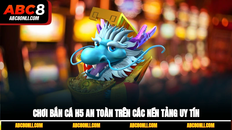 Chơi bắn cá H5 an toàn trên các nền tảng uy tín